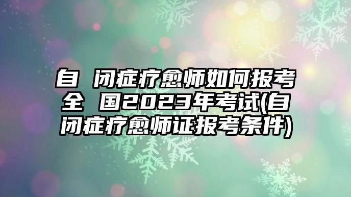 自 閉癥療愈師如何報(bào)考全 國2023年考試(自閉癥療愈師證報(bào)考條件)