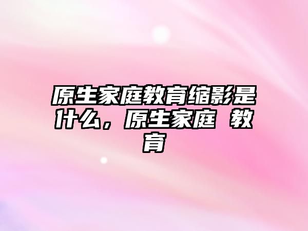 原生家庭教育縮影是什么，原生家庭 教育