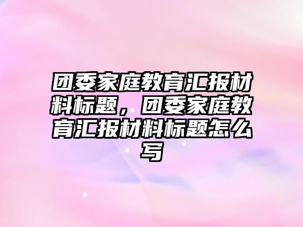 團委家庭教育匯報材料標(biāo)題，團委家庭教育匯報材料標(biāo)題怎么寫