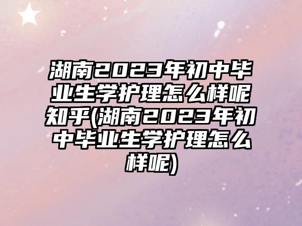 湖南2023年初中畢業(yè)生學護理怎么樣呢知乎(湖南2023年初中畢業(yè)生學護理怎么樣呢)