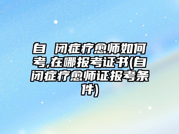 自 閉癥療愈師如何考,在哪報考證書(自閉癥療愈師證報考條件)