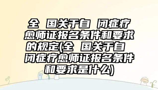 全 國(guó)關(guān)于自 閉癥療愈師證報(bào)名條件和要求的規(guī)定(全 國(guó)關(guān)于自 閉癥療愈師證報(bào)名條件和要求是什么)