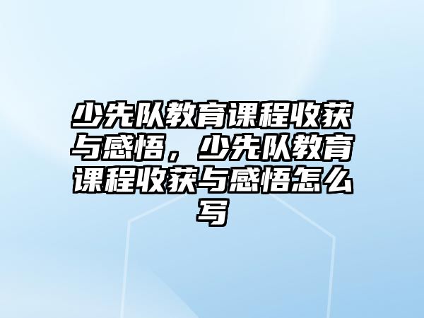 少先隊(duì)教育課程收獲與感悟，少先隊(duì)教育課程收獲與感悟怎么寫