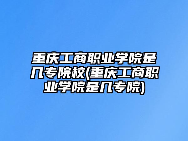 重慶工商職業(yè)學(xué)院是幾專院校(重慶工商職業(yè)學(xué)院是幾專院)