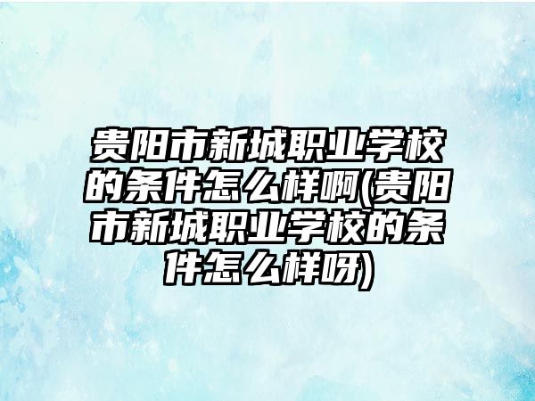 貴陽市新城職業(yè)學(xué)校的條件怎么樣啊(貴陽市新城職業(yè)學(xué)校的條件怎么樣呀)