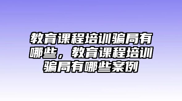 教育課程培訓騙局有哪些，教育課程培訓騙局有哪些案例