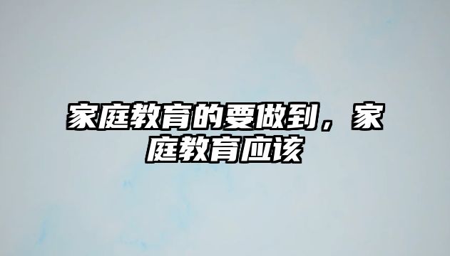 家庭教育的要做到，家庭教育應(yīng)該