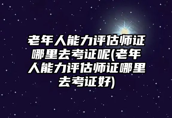 老年人能力評估師證哪里去考證呢(老年人能力評估師證哪里去考證好)