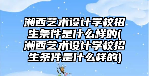 湘西藝術設計學校招生條件是什么樣的(湘西藝術設計學校招生條件是什么樣的)