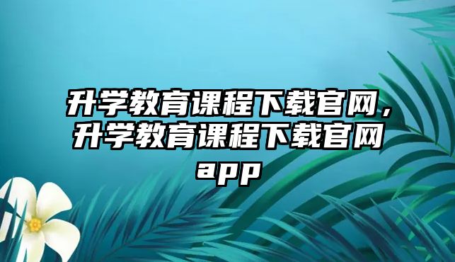 升學(xué)教育課程下載官網(wǎng)，升學(xué)教育課程下載官網(wǎng)app