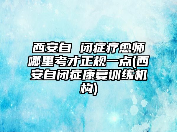 西安自 閉癥療愈師哪里考才正規(guī)一點(diǎn)(西安自閉癥康復(fù)訓(xùn)練機(jī)構(gòu))