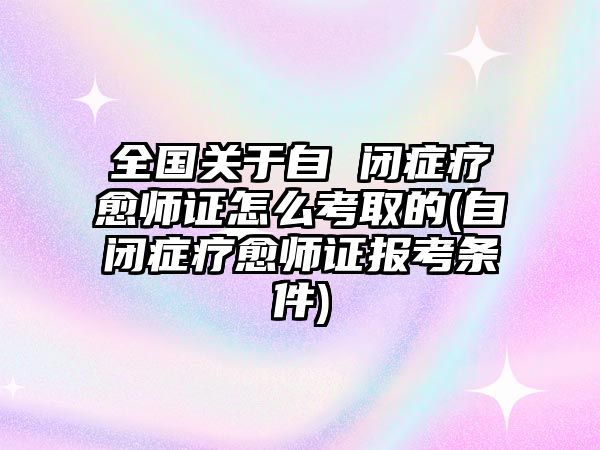 全國(guó)關(guān)于自 閉癥療愈師證怎么考取的(自閉癥療愈師證報(bào)考條件)