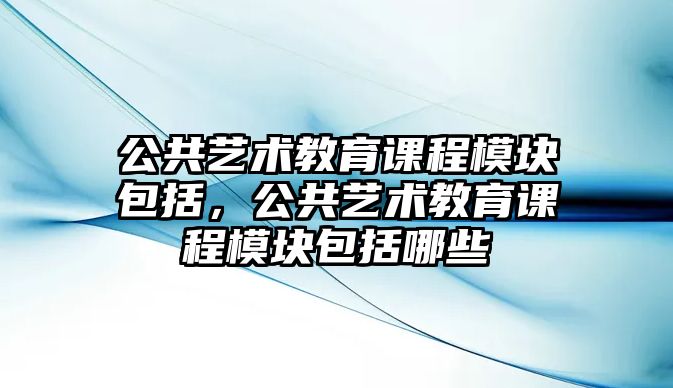 公共藝術(shù)教育課程模塊包括，公共藝術(shù)教育課程模塊包括哪些