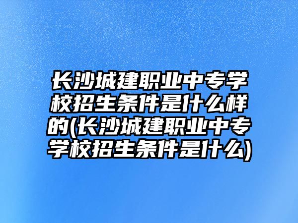 長沙城建職業(yè)中專學(xué)校招生條件是什么樣的(長沙城建職業(yè)中專學(xué)校招生條件是什么)