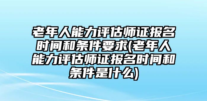 老年人能力評(píng)估師證報(bào)名時(shí)間和條件要求(老年人能力評(píng)估師證報(bào)名時(shí)間和條件是什么)