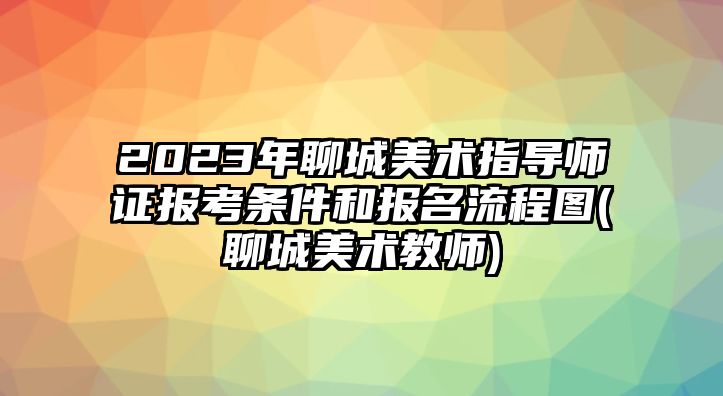 2023年聊城美術(shù)指導(dǎo)師證報考條件和報名流程圖(聊城美術(shù)教師)