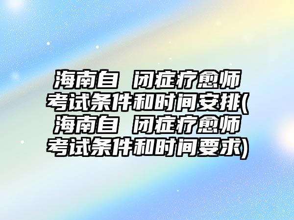 海南自 閉癥療愈師考試條件和時(shí)間安排(海南自 閉癥療愈師考試條件和時(shí)間要求)