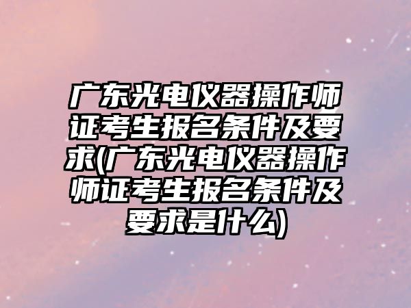 廣東光電儀器操作師證考生報名條件及要求(廣東光電儀器操作師證考生報名條件及要求是什么)