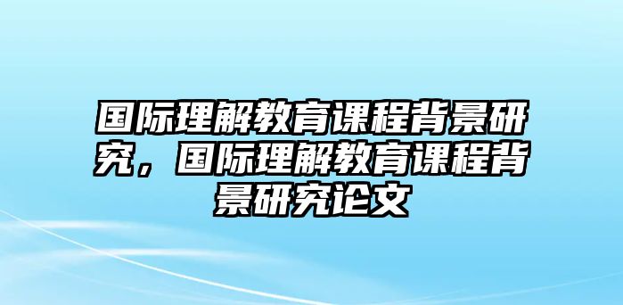 國際理解教育課程背景研究，國際理解教育課程背景研究論文