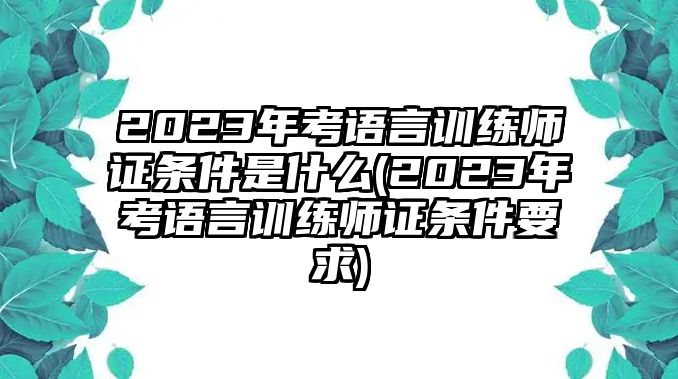 2023年考語言訓練師證條件是什么(2023年考語言訓練師證條件要求)