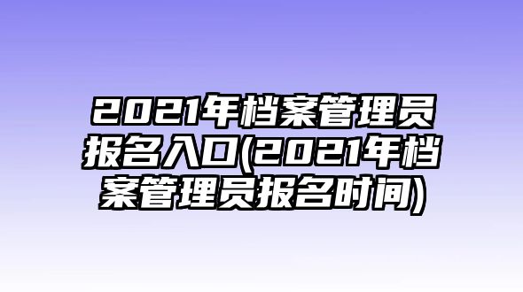 2021年檔案管理員報(bào)名入口(2021年檔案管理員報(bào)名時(shí)間)