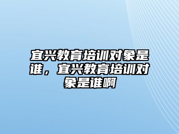 宜興教育培訓(xùn)對象是誰，宜興教育培訓(xùn)對象是誰啊