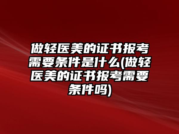 做輕醫(yī)美的證書報考需要條件是什么(做輕醫(yī)美的證書報考需要條件嗎)