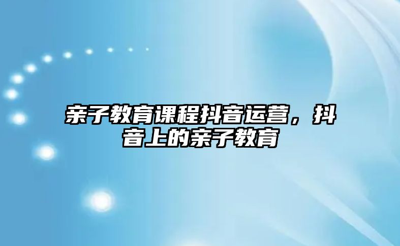 親子教育課程抖音運(yùn)營，抖音上的親子教育