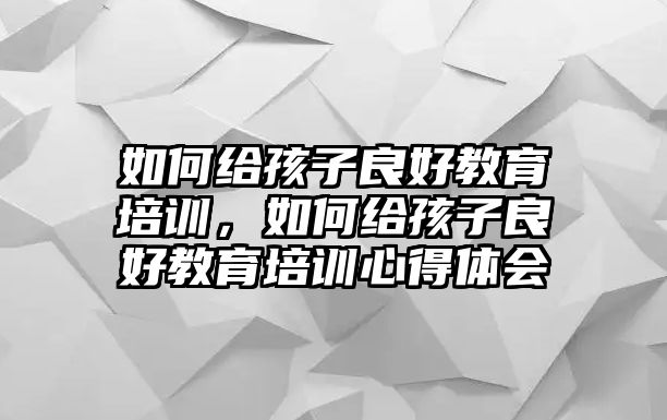 如何給孩子良好教育培訓(xùn)，如何給孩子良好教育培訓(xùn)心得體會