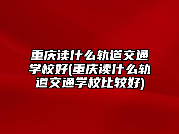 重慶讀什么軌道交通學(xué)校好(重慶讀什么軌道交通學(xué)校比較好)