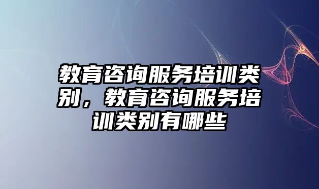 教育咨詢服務(wù)培訓(xùn)類別，教育咨詢服務(wù)培訓(xùn)類別有哪些