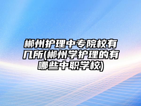 郴州護理中專院校有幾所(郴州學(xué)護理的有哪些中職學(xué)校)