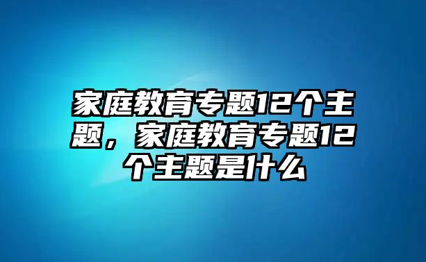 家庭教育專題12個主題，家庭教育專題12個主題是什么