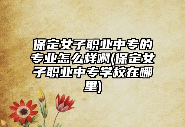 保定女子職業(yè)中專的專業(yè)怎么樣啊(保定女子職業(yè)中專學校在哪里)