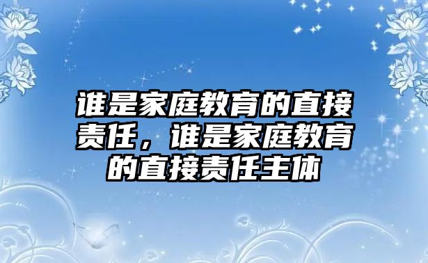 誰是家庭教育的直接責(zé)任，誰是家庭教育的直接責(zé)任主體