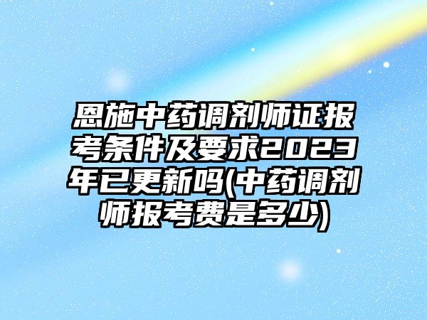 恩施中藥調劑師證報考條件及要求2023年已更新嗎(中藥調劑師報考費是多少)