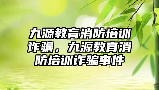 九源教育消防培訓(xùn)詐騙，九源教育消防培訓(xùn)詐騙事件