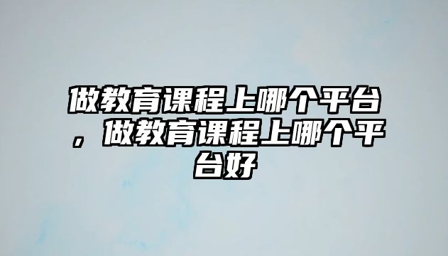 做教育課程上哪個平臺，做教育課程上哪個平臺好