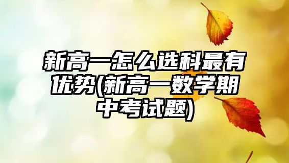 新高一怎么選科最有優(yōu)勢(新高一數(shù)學期中考試題)