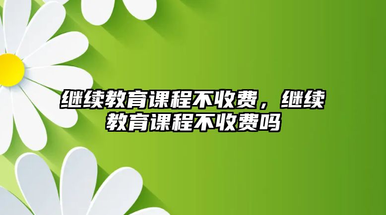 繼續(xù)教育課程不收費，繼續(xù)教育課程不收費嗎