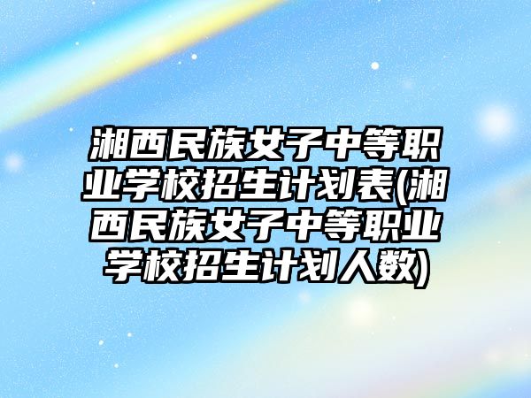 湘西民族女子中等職業(yè)學(xué)校招生計劃表(湘西民族女子中等職業(yè)學(xué)校招生計劃人數(shù))