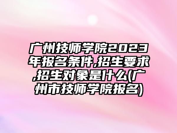 廣州技師學院2023年報名條件,招生要求,招生對象是什么(廣州市技師學院報名)