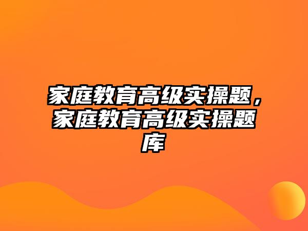 家庭教育高級(jí)實(shí)操題，家庭教育高級(jí)實(shí)操題庫(kù)