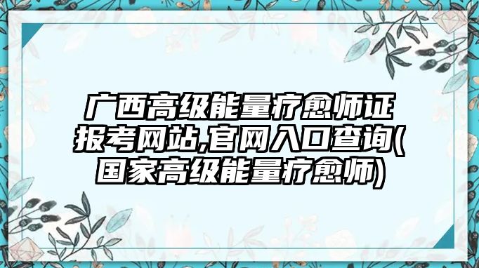 廣西高級(jí)能量療愈師證報(bào)考網(wǎng)站,官網(wǎng)入口查詢(國(guó)家高級(jí)能量療愈師)