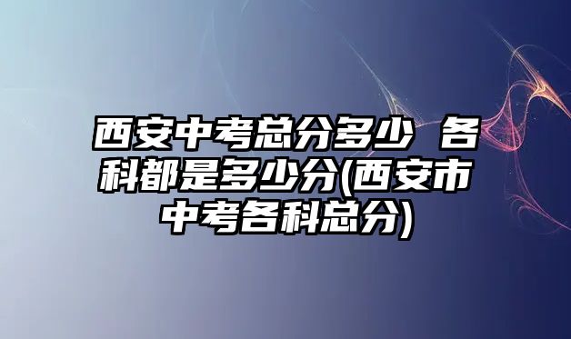 西安中考總分多少 各科都是多少分(西安市中考各科總分)