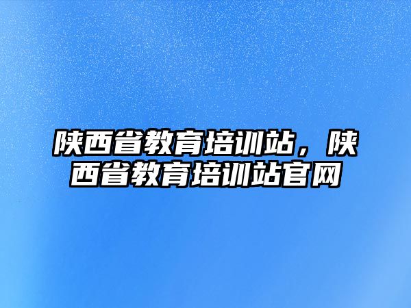 陜西省教育培訓(xùn)站，陜西省教育培訓(xùn)站官網(wǎng)