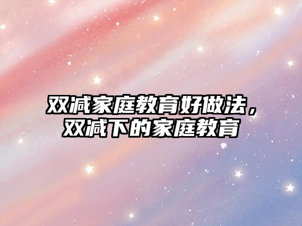 雙減家庭教育好做法，雙減下的家庭教育