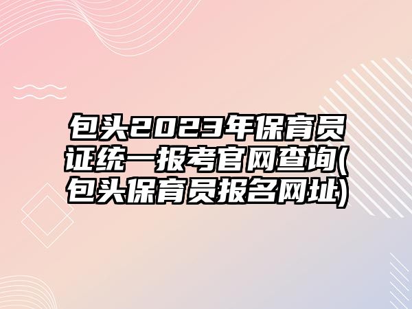 包頭2023年保育員證統(tǒng)一報考官網(wǎng)查詢(包頭保育員報名網(wǎng)址)