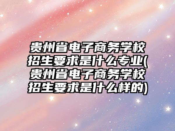 貴州省電子商務學校招生要求是什么專業(yè)(貴州省電子商務學校招生要求是什么樣的)