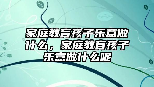 家庭教育孩子樂意做什么，家庭教育孩子樂意做什么呢